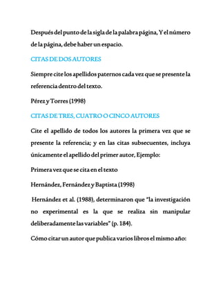 Después del punto de la sigla de la palabra página, Y el número 
de la página, debe haber un espacio. 
CITAS DE DOS AUTORES 
Siempre cite los apellidos paternos cada vez que se presente la 
referencia dentro del texto. 
Pérez y Torres (1998) 
CITAS DE TRES, CUATRO O CINCO AUTORES 
Cite el apellido de todos los autores la primera vez que se 
presente la referencia; y en las citas subsecuentes, incluya 
únicamente el apellido del primer autor, Ejemplo: 
Primera vez que se cita en el texto 
Hernández, Fernández y Baptista (1998) 
Hernández et al. (1988), determinaron que “la investigación 
no experimental es la que se realiza sin manipular 
deliberadamente las variables” (p. 184). 
Cómo citar un autor que publica varios libros el mismo año: 
 