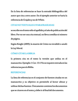 En la lista de referencias se hace la entrada bibliográfica del 
autor que cita a otro autor. En el ejemplo anterior se haría la 
referencia de Grajales y no de White. 
CITAS NO TEXTUALES O PARAFRASEADAS 
se escribe en el texto sólo el apellido y el año de publicación del 
libro. Por no ser una cita textual, no lleva comillas ni número 
de página. 
Según Knight (2005), la muerte de Cristo no invalidó o anuló 
la Ley Moral. 
CÓMO CITAR LA BIBLIA 
la primera cita en el texto la versión que utiliza en el 
manuscrito. Ejemplo: 1 Cor. 13:1 No se requiere entrada en las 
referencias para la Biblia. 
REFERENCIAS 
La lista de referencias es el conjunto de fuentes citadas en un 
manuscrito y su objetivo es permitirle al lector ubicar y 
utilizar dichas fuentes. Únicamente contiene los documentos 
que se citaron en el texto; y debe ir al final del documento. 
 