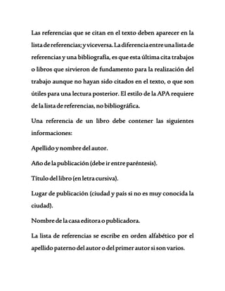 Las referencias que se citan en el texto deben aparecer en la 
lista de referencias; y viceversa. La diferencia entre una lista de 
referencias y una bibliografía, es que esta última cita trabajos 
o libros que sirvieron de fundamento para la realización del 
trabajo aunque no hayan sido citados en el texto, o que son 
útiles para una lectura posterior. El estilo de la APA requiere 
de la lista de referencias, no bibliográfica. 
Una referencia de un libro debe contener las siguientes 
informaciones: 
Apellido y nombre del autor. 
Año de la publicación (debe ir entre paréntesis). 
Título del libro (en letra cursiva). 
Lugar de publicación (ciudad y país si no es muy conocida la 
ciudad). 
Nombre de la casa editora o publicadora. 
La lista de referencias se escribe en orden alfabético por el 
apellido paterno del autor o del primer autor si son varios. 
 