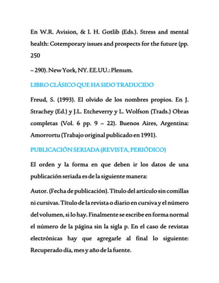 En W.R. Avision, & I. H. Gotlib (Eds.). Stress and mental 
health: Cotemporary issues and prospects for the future (pp. 
250 
– 290). New York, NY. EE.UU.: Plenum. 
LIBRO CLÁSICO QUE HA SIDO TRADUCIDO 
Freud, S. (1993). El olvido de los nombres propios. En J. 
Strachey (Ed.) y J.L. Etcheverry y L. Wolfson (Trads.) Obras 
completas (Vol. 6 pp. 9 – 22). Buenos Aires, Argentina: 
Amorrortu (Trabajo original publicado en 1991). 
PUBLICACIÓN SERIADA (REVISTA, PERIÓDICO) 
El orden y la forma en que deben ir los datos de una 
publicación seriada es de la siguiente manera: 
Autor. (Fecha de publicación). Título del artículo sin comillas 
ni cursivas. Título de la revista o diario en cursiva y el número 
del volumen, si lo hay. Finalmente se escribe en forma normal 
el número de la página sin la sigla p. En el caso de revistas 
electrónicas hay que agregarle al final lo siguiente: 
Recuperado día, mes y año de la fuente. 
 