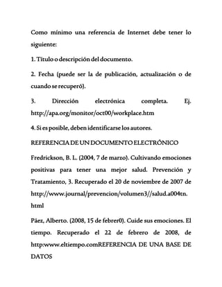 Como mínimo una referencia de Internet debe tener lo 
siguiente: 
1. Título o descripción del documento. 
2. Fecha (puede ser la de publicación, actualización o de 
cuando se recuperó). 
3. Dirección electrónica completa. Ej. 
http://apa.org/monitor/oct00/workplace.htm 
4. Si es posible, deben identificarse los autores. 
REFERENCIA DE UN DOCUMENTO ELECTRÓNICO 
Fredrickson, B. L. (2004, 7 de marzo). Cultivando emociones 
positivas para tener una mejor salud. Prevención y 
Tratamiento, 3. Recuperado el 20 de noviembre de 2007 de 
http://www.journal/prevencion/volumen3//salud.a004tn. 
html 
Páez, Alberto. (2008, 15 de febrer0). Cuide sus emociones. El 
tiempo. Recuperado el 22 de febrero de 2008, de 
http:www.eltiempo.comREFERENCIA DE UNA BASE DE 
DATOS 
 
