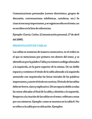 Comunicaciones personales (correo electrónico, grupos de 
discusión, conversaciones telefónicas, carteleras, etc.) Se 
citan si son muy importantes, y se registran sólo en el texto, no 
se escriben en la lista de referencias. 
Ejemplo: García, Carlos. (Comunicación personal, 27 de abril 
del 2000). 
PRESENTACIÓN DE TABLAS 
Las tablas se numeran de manera consecutiva, en el orden en 
el que se mencionan por primera vez dentro del texto, y se 
identifican por la palabra Tabla y su número arábigo alineados 
a la izquierda, en la parte superior de la misma. De un doble 
espacio y comience el título de la tabla alineado a la izquierda 
anotando con mayúsculas las letras iniciales de las palabras 
importantes, y anote el título en cursivas. El título de las tablas 
debe ser breve, claro y explicativo. Dé un espacio doble a todas 
las notas ubicadas al final de la tabla y alinéelas a la izquierda. 
Respecto a la citación de las tablas en el texto, refiérase a estas 
por sus números. Ejemplo: como se muestra en la tabla 8. No 
se refiera a la tabla por su ubicación. Ejemplos: 
 