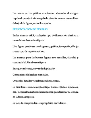 Las notas en las gráficas comienzan alineadas al margen 
izquierdo, es decir sin sangría de párrafo, en una nueva línea 
debajo de la figura y a doble espacio. 
PRESENTACIÓN DE FIGURAS 
En las normas APA, cualquier tipo de ilustración distinta a 
una tabla se denomina figura. 
Una figura puede ser un diagrama, gráfica, fotografía, dibujo 
u otro tipo de representación. 
Las normas para las buenas figuras son sencillez, claridad y 
continuidad. Una buena figura: 
Enriquece el texto, en vez de duplicarlo. 
Comunica sólo hechos esenciales. 
Omite los detalles visualmente distractores. 
Es fácil leer— sus elementos (tipo, líneas, rótulos, símbolos, 
etc.) tienen el tamaño suficiente como para facilitar su lectura 
en la forma impresa. 
Es fácil de comprender—su propósito es evidente. 
 