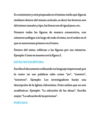 Es consistente y está preparada en el mismo estilo que figuras 
similares dentro del mismo artículo; es decir los letreros son 
del mismo tamaño y tipo, las líneas son de igual peso, etc. 
Numere todas las figuras de manera consecutiva, con 
números arábigos a lo largo de todo el texto, en el orden en el 
que se mencionen primero en el texto. 
Dentro del texto, refiérase a las figuras por sus números. 
Ejemplo: Como se muestra en la figura 2. 
ESTILO DE ESCRITURA 
Escriba el documento utilizando un lenguaje impersonal; por 
lo tanto no use palabras tales como “yo”, “nuestro”, 
“nosotros”. Ejemplo: Los investigadores harán una 
descripción de la Iglesia Adventista. Evite estilos que no son 
académicos. Ejemplo: “La salvación de las almas”. Escriba 
mejor: “La salvación de las personas”. 
PORTADA 
 