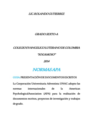 LIC. ROLANDO GUTIERREZ 
GRADO: SEXTO-A 
COLEGIO EVANGELICO LUTERANO DE COLOMBIA 
“SOGAMOSO” 
2014 
NORMAS APA 
GUIA: PRESENTACIÓN DE DOCUMENTOS ESCRITOS 
La Corporación Universitaria Adventista UNAC adopto las 
normas internacionales de la American 
PsychologicalAssociation (APA) para la realización de 
documentos escritos, proyectos de investigación y trabajos 
de grado. 
 