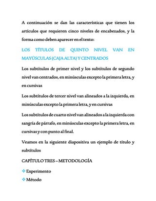 A continuación se dan las características que tienen los 
artículos que requieren cinco niveles de encabezados, y la 
forma como deben aparecer en el texto: 
LOS TÍTULOS DE QUINTO NIVEL VAN EN 
MAYÚSCULAS (CAJA ALTA) Y CENTRADOS 
Los subtítulos de primer nivel y los subtítulos de segundo 
nivel van centrados, en minúsculas excepto la primera letra, y 
en cursivas 
Los subtítulos de tercer nivel van alineados a la izquierda, en 
minúsculas excepto la primera letra, y en cursivas 
Los subtítulos de cuarto nivel van alineados a la izquierda con 
sangría de párrafo, en minúsculas excepto la primera letra, en 
cursivas y con punto al final. 
Veamos en la siguiente diapositiva un ejemplo de título y 
subtítulos 
CAPÍTULO TRES – METODOLOGÍA 
 Experimento 
 Método 
 