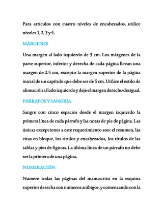 Para artículos con cuatro niveles de encabezados, utilice 
niveles 1, 2, 3 y 4. 
MÁRGENES 
Una margen al lado izquierdo de 3 cm. Los márgenes de la 
parte superior, inferior y derecha de cada página llevan una 
margen de 2.5 cm, excepto la margen superior de la página 
inicial de un capítulo que debe ser de 5 cm. Utilice el estilo de 
alineación al lado izquierdo y deje el margen derecho desigual. 
PÁRRAFOS Y SANGRÍA 
Sangre con cinco espacios desde el margen izquierdo la 
primera línea de cada párrafo y las notas de pie de página. Las 
únicas excepciones a este requerimiento son: el resumen, las 
citas en bloque, los títulos y encabezados, los títulos de las 
tablas y pies de figuras. La última línea de un párrafo no debe 
ser la primera de una página. 
NUMERACIÓN 
Numere todas las páginas del manuscrito en la esquina 
superior derecha con números arábigos, y comenzando con la 
 