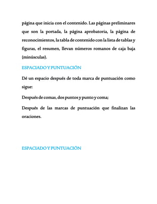 página que inicia con el contenido. Las páginas preliminares 
que son la portada, la página aprobatoria, la página de 
reconocimientos, la tabla de contenido con la lista de tablas y 
figuras, el resumen, llevan números romanos de caja baja 
(minúsculas). 
ESPACIADO Y PUNTUACIÓN 
Dé un espacio después de toda marca de puntuación como 
sigue: 
Después de comas, dos puntos y punto y coma; 
Después de las marcas de puntuación que finalizan las 
oraciones. 
ESPACIADO Y PUNTUACIÓN 
 