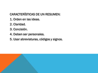 CARACTERÍSTICAS DE UN RESUMEN:
1. Orden en las ideas.
2. Claridad.
3. Concisión.
4. Deben ser personales.
5. Usar abreviaturas, códigos y signos.
 