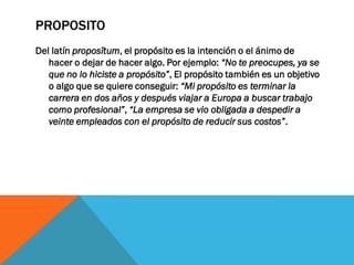 PROPOSITO
Del latín proposĭtum, el propósito es la intención o el ánimo de
hacer o dejar de hacer algo. Por ejemplo: “No te preocupes, ya se
que no lo hiciste a propósito”, El propósito también es un objetivo
o algo que se quiere conseguir: “Mi propósito es terminar la
carrera en dos años y después viajar a Europa a buscar trabajo
como profesional”, “La empresa se vio obligada a despedir a
veinte empleados con el propósito de reducir sus costos”.
 