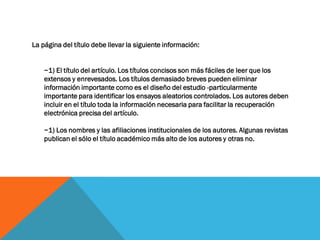 La página del título debe llevar la siguiente información:
~1) El título del artículo. Los títulos concisos son más fáciles de leer que los
extensos y enrevesados. Los títulos demasiado breves pueden eliminar
información importante como es el diseño del estudio -particularmente
importante para identificar los ensayos aleatorios controlados. Los autores deben
incluir en el título toda la información necesaria para facilitar la recuperación
electrónica precisa del artículo.
~1) Los nombres y las afiliaciones institucionales de los autores. Algunas revistas
publican el sólo el título académico más alto de los autores y otras no.
 