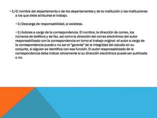 ~1) El nombre del departamento o de los departamentos y de la institución o las instituciones
a los que debe atribuirse el trabajo.
~1) Descarga de responsabilidad, si existiese.
~1) Autores a cargo de la correspondencia. El nombre, la dirección de correo, los
números de teléfono y de fax, así como la dirección del correo electrónico del autor
responsabilizado con la correspondencia en torno al trabajo original -el autor a cargo de
la correspondencia puede o no ser el "garante" de la integridad del estudio en su
conjunto, si alguien se identifica con esa función. El autor responsabilizado de la
correspondencia debe indicar obviamente si su dirección electrónica puede ser publicada
o no.
 