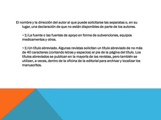 El nombre y la dirección del autor al que puede solicitarse las separatas o, en su
lugar, una declaración de que no están disponibles de parte de los autores.
~1) La fuente o las fuentes de apoyo en forma de subvenciones, equipos
medicamentos y otros.
~1) Un título abreviado. Algunas revistas solicitan un título abreviado de no más
de 40 caracteres (contando letras y espacios) al pie de la página del título. Los
títulos abreviados se publican en la mayoría de las revistas, pero también se
utilizan, a veces, dentro de la oficina de la editorial para archivar y localizar los
manuscritos.
 