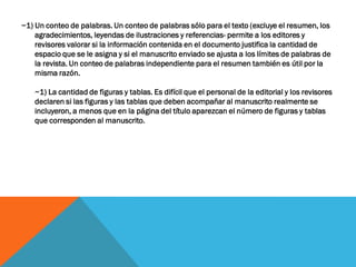 ~1) Un conteo de palabras. Un conteo de palabras sólo para el texto (excluye el resumen, los
agradecimientos, leyendas de ilustraciones y referencias- permite a los editores y
revisores valorar si la información contenida en el documento justifica la cantidad de
espacio que se le asigna y si el manuscrito enviado se ajusta a los límites de palabras de
la revista. Un conteo de palabras independiente para el resumen también es útil por la
misma razón.
~1) La cantidad de figuras y tablas. Es difícil que el personal de la editorial y los revisores
declaren si las figuras y las tablas que deben acompañar al manuscrito realmente se
incluyeron, a menos que en la página del título aparezcan el número de figuras y tablas
que corresponden al manuscrito.
 