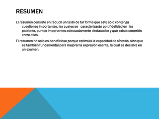 RESUMEN
El resumen consiste en reducir un texto de tal forma que éste sólo contenga
cuestiones importantes, las cuales se caracterizarán por: fidelidad en las
palabras, puntos importantes adecuadamente destacados y que exista conexión
entre ellos.
El resumen no solo es beneficioso porque estimula la capacidad de síntesis, sino que
es también fundamental para mejorar la expresión escrita, la cual es decisiva en
un examen.
 