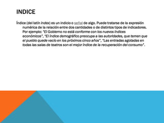 INDICE
Índice (del latín index) es un indicio o señal de algo. Puede tratarse de la expresión
numérica de la relación entre dos cantidades o de distintos tipos de indicadores.
Por ejemplo: “El Gobierno no está conforme con los nuevos índices
económicos”, “El índice demográfico preocupa a las autoridades, que temen que
el pueblo quede vacío en los próximos cinco años”, “Las entradas agotadas en
todas las salas de teatros son el mejor índice de la recuperación del consumo”.
 