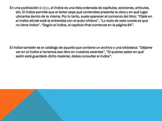 En una publicación o libro, el índice es una lista ordenada de capítulos, secciones, artículos,
etc. El índice permite que el lector sepa qué contenidos presenta la obra y en qué lugar
ubicarlos dentro de la misma. Por lo tanto, suele aparecer al comienzo del libro: “Fíjate en
el índice dónde está la entrevista con el autor chileno”, “Lo malo de esta novela es que
no tiene índice”, “Según el índice, el capítulo final comienza en la página 84”.
El índice también es el catálogo de aquello que contiene un archivo o una biblioteca: “Déjame
ver en el índice si tenemos ese libro en nuestros estantes”, “Si quieres saber en qué
salón está guardado dicho material, debes consultar el índice”.
 