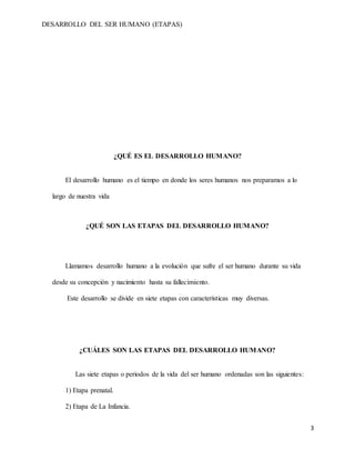 DESARROLLO DEL SER HUMANO (ETAPAS)
3
¿QUÉ ES EL DESARROLLO HUMANO?
El desarrollo humano es el tiempo en donde los seres humanos nos preparamos a lo
largo de nuestra vida
¿QUÉ SON LAS ETAPAS DEL DESARROLLO HUMANO?
Llamamos desarrollo humano a la evolución que sufre el ser humano durante su vida
desde su concepción y nacimiento hasta su fallecimiento.
Este desarrollo se divide en siete etapas con características muy diversas.
¿CUÁLES SON LAS ETAPAS DEL DESARROLLO HUMANO?
Las siete etapas o periodos de la vida del ser humano ordenadas son las siguientes:
1) Etapa prenatal.
2) Etapa de La Infancia.
 