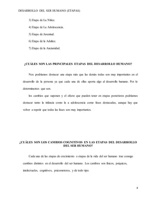 DESARROLLO DEL SER HUMANO (ETAPAS)
4
3) Etapa de La Niñez.
4) Etapa de La Adolescencia.
5) Etapa de Juventud.
6) Etapa de la Adultez.
7) Etapa de la Ancianidad.
¿CUÁLES SON LAS PRINCIPALES ETAPAS DEL DESARROLLO HUMANO?
Nos podríamos destacar una etapa más que las demás todas son muy importantes en el
desarrollo de la persona ya que cada una de ellas aporta algo al desarrollo humano. Por lo
determinantes que son.
los cambios que suponen y el efecto que pueden tener en etapas posteriores podríamos
destacar tanto la infancia como la a adolescencia como fases destacadas, aunque hay que
volver a repetir que todas las fases son muy importantes.
¿CUÁLES SON LOS CAMBIOS COGNITIVOS EN LAS ETAPAS DEL DESARROLLO
DEL SER HUMANO?
Cada una de las etapas de crecimiento o etapas de la vida del ser humano trae consigo
cambios distintos en el desarrollo del ser humano. Los cambios son físicos, psíquicos,
intelectuales, cognitivos, psicomotores, y de todo tipo.
 