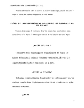 DESARROLLO DEL SER HUMANO (ETAPAS)
5
Para más información sobre los cambios en cada una de las etapas, en cada una de las 7
etapas se detallan los cambios que provocan en el ser humano.
¿CUÁLES SON LAS CARACTERÍSTICAS DE LAS ETAPAS DEL DESARROLLO DEL
SER HUMANO?
Cada una de las etapas de crecimiento de la vida humana tiene características únicas
sobre el resto de las etapas. Se detallan para cada una de ellas en cada una de las etapas.
¿QUÉ ES PRE-NATAL?
Transcurre desde la concepción o fecundación del nuevo ser
(unión de las células sexuales femenina y masculina, el óvulo y el
espermatozoide) hasta su nacimiento en el parto.
¿QUÉ ES LA INFANCIA?
Es la etapa comprendida entre el nacimiento y los 6 años de edad y a su vez
se divide en varias fases. En el momento del nacimiento el recién nacido recibe
el nombre de Neonato.
¿QUÉ ES
 