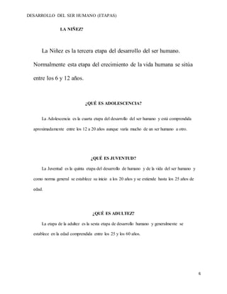DESARROLLO DEL SER HUMANO (ETAPAS)
6
LA NIÑEZ?
La Niñez es la tercera etapa del desarrollo del ser humano.
Normalmente esta etapa del crecimiento de la vida humana se sitúa
entre los 6 y 12 años.
¿QUÉ ES ADOLESCENCIA?
La Adolescencia es la cuarta etapa del desarrollo del ser humano y está comprendida
aproximadamente entre los 12 a 20 años aunque varía mucho de un ser humano a otro.
¿QUÉ ES JUVENTUD?
La Juventud es la quinta etapa del desarrollo de humano y de la vida del ser humano y
como norma general se establece su inicio a los 20 años y se extiende hasta los 25 años de
edad.
¿QUÉ ES ADULTEZ?
La etapa de la adultez es la sexta etapa de desarrollo humano y generalmente se
establece en la edad comprendida entre los 25 y los 60 años.
 