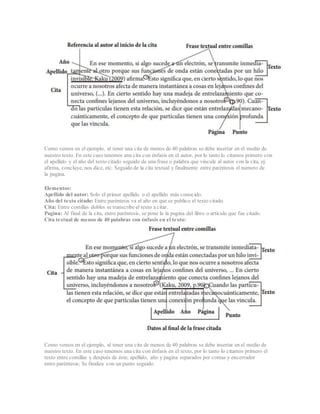 Como vemos en el ejemplo, al tener una cita de menos de 40 palabras se debe insertar en el medio de
nuestro texto. En este caso tenemos una cita con énfasis en el autor, por lo tanto lo citamos primero con
el apellido y el año del texto citado seguido de una frase o palabra que vincule al autor con la cita, ej:
afirma, concluye, nos dice, etc. Seguido de la cita textual y finalmente entre paréntesis el numero de
la pagina.
Elementos:
Apellido del autor: Solo el primer apellido o el apellido más conocido.
Año del texto citado: Entre paréntesis va el año en que se publico el texto citado.
Cita: Entre comillas dobles se transcribe el texto a citar.
Pagina: Al final de la cita, entre paréntesis, se pone la la pagina del libro o articulo que fue citado.
Cita textual de menos de 40 palabras con énfasis en el texto:
Como vemos en el ejemplo, al tener una cita de menos de 40 palabras se debe insertar en el medio de
nuestro texto. En este caso tenemos una cita con énfasis en el texto, por lo tanto lo citamos primero el
texto entre comillas y después de éste, apellido, año y pagina separados por comas y encerrador
entre paréntesis; Se finaliza con un punto seguido.
 