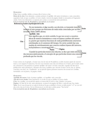 Elementos:
Cita: Entre comillas dobles se transcribe el texto a citar.
Datos de la cita: Este elemento contiene primero el apellido del autor (el primero o más conocido),
segundo el año en que se publico el texto citado y tercero la pagina donde se encuentra el fragmento
citado. Estos tres elementos se separan por comas y se encierran entre paréntesis.
Cita textual de más de 40 palabras con énfasis en el autor:
Como vemos en el ejemplo, al tener una cita de más de 40 palabras se debe insertar aparte de nuestro
texto y con sangría (5 espacios). En este caso tenemos una cita con énfasis en el Autor, por lo tanto antes
de comenzar la cita ponemos el primer apellido del autor o el más conocido, seguido del año de la
publicación entre paréntesis y después una frase o palabra que vincule al autor con la cita, ej: afirma,
concluye, nos dice, etc. Finalmente en un párrafo aparte ponemos nuestra cita textual sin comillas,
terminada con un punto y la pagina citada.
Elementos:
Apellido del autor: Solo el primer apellido o el apellido más conocido.
Año del texto citado: Entre paréntesis va el año en que se publico el texto citado.
Cita: sin comillas, en un párrafo aparte se transcribe el texto a citar, finaliza con punto.
Pagina: Al final de la cita, entre paréntesis, se pone la la pagina del libro o articulo que fue citado.
Nota: En el caso de que no se sepa la fecha en la que se publicó el texto se debe poner “s.f” en vez del
año en la cita en el texto. En la referencia en vez del año se debe poner “Sin fecha”.
Cita textual de más de 40 palabras con énfasis en el texto:
 