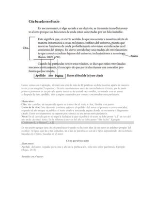 Como vemos en el ejemplo, al tener una cita de más de 40 palabras se debe insertar aparte de nuestro
texto y con sangría (5 espacios). En este caso tenemos una cita con énfasis en el texto, por lo tanto
primero ponemos en un párrafo aparte nuestra cita textual sin comillas, terminada con un punto
y después de éste, apellido, año y pagina separados por comas y encerrador entre paréntesis.
Elementos:
Cita: sin comillas, en un párrafo aparte se transcribe el texto a citar, finaliza con punto.
Datos de la cita: Este elemento contiene primero el apellido del autor (el primero o más conocido),
segundo el año en que se publico el texto citado y tercero la pagina donde se encuentra el fragmento
citado. Estos tres elementos se separan por comas y se encierran entre paréntesis.
Nota: En el caso de que no se sepa la fecha en la que se publicó el texto se debe poner “s.f” en vez del
año en la cita en el texto. En la referencia en vez del año se debe poner “Sin fecha”. Ejemplo:
(Gutierrez L. y Rojas C., s.f)
Es necesario agregar una cita de parafraseo cuando se dice una idea de un autor en palabras propias del
escritor. Al igual que las citas textuales, las citas de parafraseo son de 2 tipos dependiendo de su énfasis:
basadas en el texto, basadas en el autor.
Citas parafraseadas
Elementos:
Apellido del autor, seguido por coma y año de la publicación, todo esto entre paréntesis. Ejemplo:
(Rojas, 2013)
Basadas en el texto:
 