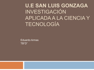 U.E SAN LUIS GONZAGA 
INVESTIGACIÓN 
APLICADA A LA CIENCIA Y 
TECNOLOGÍA 
Eduardo Armas 
TB“D” 
 