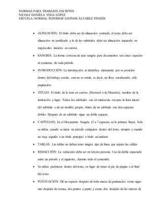 NORMAS PARA TRABAJOS ESCRITOS
NICOLE DANIELA VEGA LÓPEZ
ESCUELA NORMAL SUPERIOR LEONOR ÁLVAREZ PINZÓN
 ALINEACIÓN: El título debe ser de alineación centrada, el texto debe ser
alineación no justificada y la de los subtítulos debe ser alineación izquierda en
mayúsculas iniciales en cursiva.
 SANGRÍA: La forma correcta de usar sangría para documentos son cinco espacios
al comienzo de cada párrafo.
 INTRODUCCIÓN: La introducción se identifica claramente por su posición
dentro del trabajo escrito, esta no se rotula, es decir, no lleva encabezado, sólo
paginación.
 TÍTULO: El título de la tesis en cursiva (Doctoral o de Maestría), nombre de la
institución y lugar. Todos los subtítulos van en minúscula excepto la letra inicial
del subtítulo o de un nombre propio. Antes de un subtítulo van dos espacios
dobles. Después de un subtítulo sigue un doble espacio.
 CAPÍTULOS: En el Documento Sangría. (5 a 7 espacios en la primera línea). Solo
se utiliza cuando se inicia un párrafo cualquiera dentro del texto, siempre y cuando
no vaya seguido a un título principal o título secundario.
 TABLAS: Las tablas no deben tener ningún tipo de línea que separe las celdas
 REDACCIÓN: La redacción debe ser en tercera persona. Uso de doble espaciado
entre un párrafo y el siguiente, durante todo el contenido.
 Se utiliza paréntesis dentro del texto, en lugar de notas al pie de página o al final
del texto.
 PUNTUACIÓN: Dé un espacio después de toda marca de puntuación como sigue:
uno después de comas, dos puntos y punto y coma; dos después de las marcas de
 