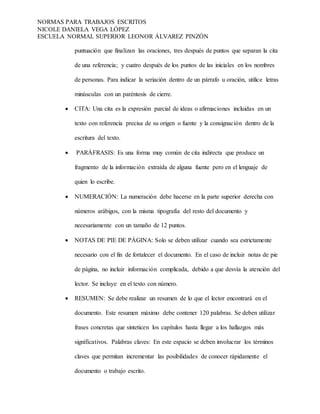 NORMAS PARA TRABAJOS ESCRITOS
NICOLE DANIELA VEGA LÓPEZ
ESCUELA NORMAL SUPERIOR LEONOR ÁLVAREZ PINZÓN
puntuación que finalizan las oraciones, tres después de puntos que separan la cita
de una referencia; y cuatro después de los puntos de las iniciales en los nombres
de personas. Para indicar la seriación dentro de un párrafo u oración, utilice letras
minúsculas con un paréntesis de cierre.
 CITA: Una cita es la expresión parcial de ideas o afirmaciones incluidas en un
texto con referencia precisa de su origen o fuente y la consignación dentro de la
escritura del texto.
 PARÁFRASIS: Es una forma muy común de cita indirecta que produce un
fragmento de la información extraída de alguna fuente pero en el lenguaje de
quien lo escribe.
 NUMERACIÓN: La numeración debe hacerse en la parte superior derecha con
números arábigos, con la misma tipografía del resto del documento y
necesariamente con un tamaño de 12 puntos.
 NOTAS DE PIE DE PÁGINA: Solo se deben utilizar cuando sea estrictamente
necesario con el fin de fortalecer el documento. En el caso de incluir notas de pie
de página, no incluir información complicada, debido a que desvía la atención del
lector. Se incluye en el texto con número.
 RESUMEN: Se debe realizar un resumen de lo que el lector encontrará en el
documento. Este resumen máximo debe contener 120 palabras. Se deben utilizar
frases concretas que sinteticen los capítulos hasta llegar a los hallazgos más
significativos. Palabras claves: En este espacio se deben involucrar los términos
claves que permitan incrementar las posibilidades de conocer rápidamente el
documento o trabajo escrito.
 