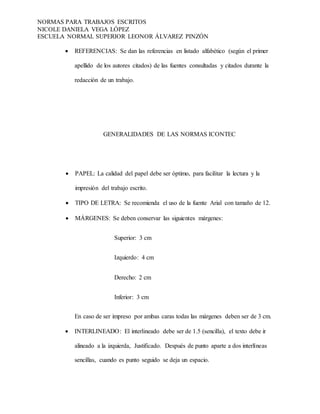 NORMAS PARA TRABAJOS ESCRITOS
NICOLE DANIELA VEGA LÓPEZ
ESCUELA NORMAL SUPERIOR LEONOR ÁLVAREZ PINZÓN
 REFERENCIAS: Se dan las referencias en listado alfabético (según el primer
apellido de los autores citados) de las fuentes consultadas y citados durante la
redacción de un trabajo.
GENERALIDADES DE LAS NORMAS ICONTEC
 PAPEL: La calidad del papel debe ser óptimo, para facilitar la lectura y la
impresión del trabajo escrito.
 TIPO DE LETRA: Se recomienda el uso de la fuente Arial con tamaño de 12.
 MÁRGENES: Se deben conservar las siguientes márgenes:
Superior: 3 cm
Izquierdo: 4 cm
Derecho: 2 cm
Inferior: 3 cm
En caso de ser impreso por ambas caras todas las márgenes deben ser de 3 cm.
 INTERLINEADO: El interlineado debe ser de 1.5 (sencilla), el texto debe ir
alineado a la izquierda, Justificado. Después de punto aparte a dos interlíneas
sencillas, cuando es punto seguido se deja un espacio.
 