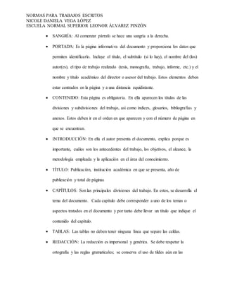 NORMAS PARA TRABAJOS ESCRITOS
NICOLE DANIELA VEGA LÓPEZ
ESCUELA NORMAL SUPERIOR LEONOR ÁLVAREZ PINZÓN
 SANGRÍA: Al comenzar párrafo se hace una sangría a la derecha.
 PORTADA: Es la página informativa del documento y proporciona los datos que
permiten identificarlo. Incluye el título, el subtítulo (si lo hay), el nombre del (los)
autor(es), el tipo de trabajo realizado (tesis, monografía, trabajo, informe, etc.) y el
nombre y título académico del director o asesor del trabajo. Estos elementos deben
estar centrados en la página y a una distancia equidistante.
 CONTENIDO: Esta página es obligatoria. En ella aparecen los títulos de las
divisiones y subdivisiones del trabajo, así como índices, glosarios, bibliografías y
anexos. Estos deben ir en el orden en que aparecen y con el número de página en
que se encuentran.
 INTRODUCCIÓN: En ella el autor presenta el documento, explica porque es
importante, cuáles son los antecedentes del trabajo, los objetivos, el alcance, la
metodología empleada y la aplicación en el área del conocimiento.
 TÍTULO: Publicación, institución académica en que se presenta, año de
publicación y total de páginas
 CAPÍTULOS: Son las principales divisiones del trabajo. En estos, se desarrolla el
tema del documento. Cada capítulo debe corresponder a uno de los temas o
aspectos tratados en el documento y por tanto debe llevar un título que indique el
contenido del capítulo.
 TABLAS: Las tablas no deben tener ninguna línea que separe las celdas.
 REDACCIÓN: La redacción es impersonal y genérica. Se debe respetar la
ortografía y las reglas gramaticales; se conserva el uso de tildes aún en las
 
