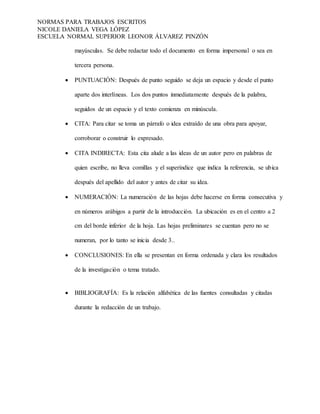 NORMAS PARA TRABAJOS ESCRITOS
NICOLE DANIELA VEGA LÓPEZ
ESCUELA NORMAL SUPERIOR LEONOR ÁLVAREZ PINZÓN
mayúsculas. Se debe redactar todo el documento en forma impersonal o sea en
tercera persona.
 PUNTUACIÓN: Después de punto seguido se deja un espacio y desde el punto
aparte dos interlíneas. Los dos puntos inmediatamente después de la palabra,
seguidos de un espacio y el texto comienza en minúscula.
 CITA: Para citar se toma un párrafo o idea extraído de una obra para apoyar,
corroborar o construir lo expresado.
 CITA INDIRECTA: Esta cita alude a las ideas de un autor pero en palabras de
quien escribe, no lleva comillas y el superíndice que indica la referencia, se ubica
después del apellido del autor y antes de citar su idea.
 NUMERACIÓN: La numeración de las hojas debe hacerse en forma consecutiva y
en números arábigos a partir de la introducción. La ubicación es en el centro a 2
cm del borde inferior de la hoja. Las hojas preliminares se cuentan pero no se
numeran, por lo tanto se inicia desde 3..
 CONCLUSIONES: En ella se presentan en forma ordenada y clara los resultados
de la investigación o tema tratado.
 BIBLIOGRAFÍA: Es la relación alfabética de las fuentes consultadas y citadas
durante la redacción de un trabajo.
 