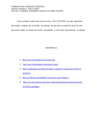 NORMAS PARA TRABAJOS ESCRITOS
NICOLE DANIELA VEGA LÓPEZ
ESCUELA NORMAL SUPERIOR LEONOR ÁLVAREZ PINZÓN
Como conclusión puedo decir que las normas APA e ICONTEC, son muy importantes
para realizar cualquier tipo de trabajo, sin embargo hay que tener en cuenta los pasos de cada
para poder realizar un trabajo bien hecho y presentable; y así no tener inconvenientes al realizarlo
REFERENCIA
 http://www.colconectado.com/normas-apa/
 http://www.colconectado.com/normas-icontec/
 http://es.slideschare.net/lizeth_04/cuadro-comparativo-normas-apa-icontec-2-
28305824.
 http://es.slideshare.net/SantiMe1/normas-apa-clase?related=1
 http://www.investigacion.unal.edu.co/index.php/boletininvestigaun/nota/4236-
20150326-editorialapa
 