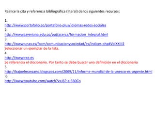 Realice la cita y referencia bibliográfica (literal) de los siguientes recursos:
1.
http://www.portafolio.co/portafolio-plus/idiomas-redes-sociales
2.
http://www.javeriana.edu.co/puj/acerca/formacion_integral.html
3.
http://www.unav.es/fcom/comunicacionysociedad/es/indices.php#VolXXIII2
Seleccionar un ejemplar de la lista.
4.
http://www.rae.es
Se referencia el diccionario. Por tanto se debe buscar una definición en el diccionario
5.
http://bajoelmanzano.blogspot.com/2009/11/informe-mundial-de-la-unesco-es-urgente.html
6.
http://www.youtube.com/watch?v=J6P-s-5B0Co

 