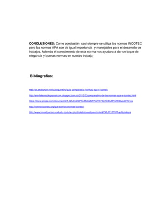 CONCLUSIONES: Como conclusión casi siempre se utiliza las normas INCOTEC
pero las normas APA son de igual importancia y manejables para el desarrollo de
trabajos. Además el conocimiento de esta norma nos ayudara a dar un toque de
elegancia y buenas normas en nuestro trabajo.
Bibliografías:
http://es.slideshare.net/yuliequintero/guia-comparativa-normas-apa-e-icontec
http://eris-latecnoblogspostcom.blogspot.com.co/2012/03/comparativo-de-las-normas-apa-e-icontec.html
https://docs.google.com/document/d/1-Q1JkUZIbPKicMp0aINfNVdVK73kjT0rEkZPN2lK9ls/edit?hl=es
http://normasicontec.org/que-son-las-normas-icontec/
http://www.investigacion.unal.edu.co/index.php/boletininvestigaun/nota/4236-20150326-editorialapa
 