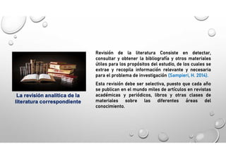 La revisión analítica de la
literatura correspondiente
Revisión de la literatura Consiste en detectar,
consultar y obtener la bibliografía y otros materiales
útiles para los propósitos del estudio, de los cuales se
extrae y recopila información relevante y necesaria
para el problema de investigación (Sampieri, H. 2014).
Esta revisión debe ser selectiva, puesto que cada año
se publican en el mundo miles de artículos en revistas
académicas y periódicos, libros y otras clases de
materiales sobre las diferentes áreas del
conocimiento.
 