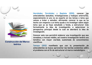 Hernández, Fernández y Baptista (2010), conocer los
antecedentes (estudios, investigaciones y trabajos anteriores),
especialmente si uno no es experto en los temas o tema que
vamos a tratar o estudiar, afirmando: conocer lo que se ha
hecho con respecto a un tema ayuda a no investigar sobre algún
tema que ya se haya estudiado a fondo, a estructurar más
formalmente la idea de investigación, a seleccionar la
perspectiva principal desde la cual se abordará la idea de
investigación.
Conocer esto nos permitirá elaborar una investigación que sea
novedosa, e incluso inédita, así nuestra investigación tendrá una
temática con mayor claridad, sustentada de conocimientos
científicos.
Tamayo (2012) manifiesta que con la presentación de
antecedentes se busca aprovechar las teorías existentes sobre
el problema con el fin de estructurar el marco metodológico.
Construcción del Marco
teórico
 