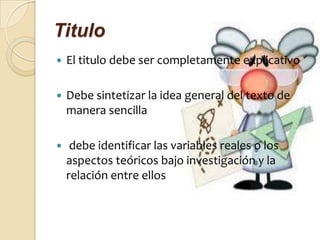 Titulo
   El titulo debe ser completamente explicativo

   Debe sintetizar la idea general del texto de
    manera sencilla

    debe identificar las variables reales o los
    aspectos teóricos bajo investigación y la
    relación entre ellos
 