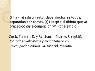 Si hay más de un autor deben indicarse todos,
separados por comas, (;) excepto el último que va
precedido de la conjunción 'y'. Por ejemplo:

Cook, Thomas D. y Reichardt, Charles S. (1986).
Métodos cualitativos y cuantitativos en
investigación educativa. Madrid: Morata.
 