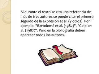 Si durante el texto se cita una referencia de
más de tres autores se puede citar el primero
seguido de la expresión et al. (y otros). Por
ejemplo, "Bartolomé et al. (1982)", "Gelpi et
al. (1987)". Pero en la bibliografía deben
aparecer todos los autores.
 