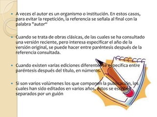    A veces el autor es un organismo o institución. En estos casos,
    para evitar la repetición, la referencia se señala al final con la
    palabra "autor“

   Cuando se trata de obras clásicas, de las cuales se ha consultado
    una versión reciente, pero interesa especificar el año de la
    versión original, se puede hacer entre paréntesis después de la
    referencia consultada.

   Cuando existen varias ediciones diferentes se especifica entre
    paréntesis después del título, en números.

   Si son varios volúmenes los que componen la publicación, los
    cuales han sido editados en varios años, éstos se escriben
    separados por un guión
 