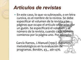 Artículos de revistas
   En este caso, lo que va subrayado, o en letra
    cursiva, es el nombre de la revista. Se debe
    especificar el volumen de la revista y las
    páginas que ocupa el artículo separadas por
    un guión. Se especificará el volumen y el
    número de la revista, cuando cada número
    comienza por la página uno. Por ejemplo:

    García Ramos, J.Manuel (1992). Recursos
    metodológicos en la evaluación de
    programas. Bordón, 43, , 461-476.
 