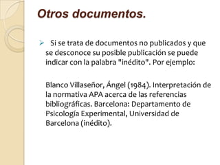Otros documentos.

 Si se trata de documentos no publicados y que
 se desconoce su posible publicación se puede
 indicar con la palabra "inédito". Por ejemplo:

 Blanco Villaseñor, Ángel (1984). Interpretación de
 la normativa APA acerca de las referencias
 bibliográficas. Barcelona: Departamento de
 Psicología Experimental, Universidad de
 Barcelona (inédito).
 