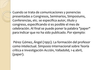  Cuando se trata de comunicaciones y ponencias
 presentadas a Congresos, Seminarios, Simposiums,
 Conferencias, etc. se especifica autor, título y
 congreso, especificando si es posible el mes de
 celebración. Al final se puede poner la palabra "paper"
 para indicar que no ha sido publicado. Por ejemplo:

  Pérez Gómez, Ángel (1992). La formación del profesor
 como intelectual. Simposio Internacional sobre Teoría
 crítica e Investigación Acción, Valladolid, 1-4 abril,
 (paper).
 