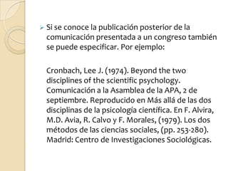  Si se conoce la publicación posterior de la
  comunicación presentada a un congreso también
  se puede especificar. Por ejemplo:

  Cronbach, Lee J. (1974). Beyond the two
  disciplines of the scientific psychology.
  Comunicación a la Asamblea de la APA, 2 de
  septiembre. Reproducido en Más allá de las dos
  disciplinas de la psicología científica. En F. Alvira,
  M.D. Avia, R. Calvo y F. Morales, (1979). Los dos
  métodos de las ciencias sociales, (pp. 253-280).
  Madrid: Centro de Investigaciones Sociológicas.
 