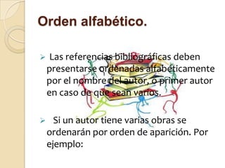 Orden alfabético.

    Las referencias bibliográficas deben
    presentarse ordenadas alfabéticamente
    por el nombre del autor, o primer autor
    en caso de que sean varios.

     Si un autor tiene varias obras se
    ordenarán por orden de aparición. Por
    ejemplo:
 