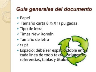Guía generales del documento
 Papel
 Tamaño carta 8 ½ X 11 pulgadas
 Tipo de letra
 Times New Román
 Tamaño de letra
 12 pt
 Espacio: debe ser espacio doble entre
  cada línea de todo texto, incluyendo
  referencias, tablas y títulos.
 
