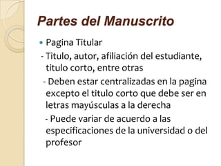 Partes del Manuscrito
 Pagina Titular
- Titulo, autor, afiliación del estudiante,
  titulo corto, entre otras
 - Deben estar centralizadas en la pagina
  excepto el titulo corto que debe ser en
  letras mayúsculas a la derecha
  - Puede variar de acuerdo a las
  especificaciones de la universidad o del
  profesor
 